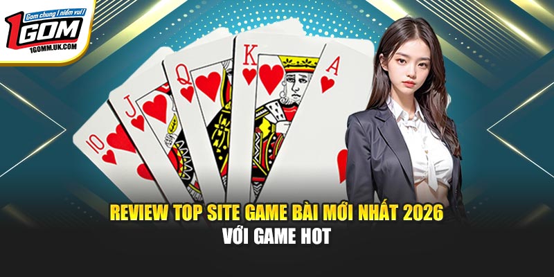 Review top site game bài mới nhất 2026 với game hot